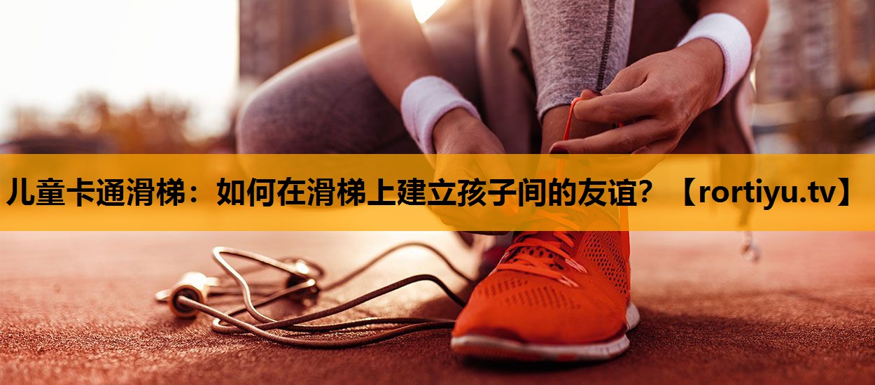 儿童卡通滑梯：如何在滑梯上建立孩子间的友谊？