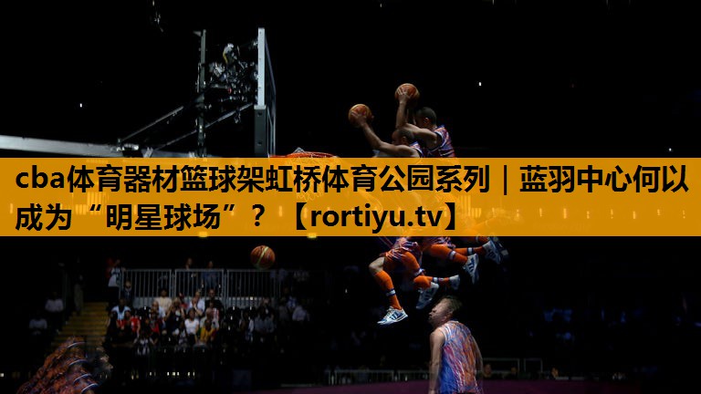 cba体育器材篮球架虹桥体育公园系列｜蓝羽中心何以成为“明星球场”？